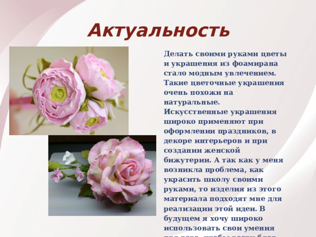 Актуальность Делать своими руками цветы и украшения из фоамирана стало модным увлечением. Такие цветочные украшения очень похожи на натуральные. Искусственные украшения широко применяют при оформлении праздников, в декоре интерьеров и при создании женской бижутерии. А так как у меня возникла проблема, как украсить школу своими руками, то изделия из этого материала подходят мне для реализации этой идеи.  В будущем я хочу широко использовать свои умения для того, чтобы вести блог по изготовлению подарков к праздникам из различных материалов.  