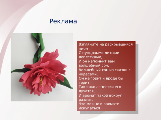 Реклама Взгляните на раскрывшийся пион С пунцовыми литыми лепестками, И он напомнит вам волшебный сон, Волшебный сон из сказки с чудесами. Он не горит и вроде бы горит, Так ярко лепестки его лучатся, И аромат такой вокруг разлит, Что можно в аромате искупаться  