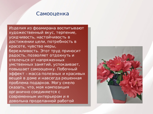Самооценка Изделия из фоамирана воспитывают художественный вкус, терпение, усидчивость, настойчивость в достижении цели, потребность в красоте, чувство меры, бережливость. Этот труд приносит радость, позволяет отдохнуть и отвлечься от напряженных умственных занятий, успокаивает, повышает самооценку. Побочный эффект – масса полезных и красивых вещей в доме и навсегда решенная проблема подарков. Могу смело сказать, что, моя композиция органично соединяется с современным интерьером и я довольна проделанной работой 