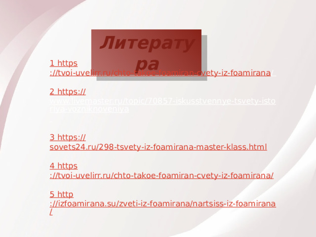 Литература 1 https ://tvoi-uvelirr.ru/chto-takoe-foamiran-cvety-iz-foamirana /  2 https :// www.livemaster.ru/topic/70857-iskusstvennye-tsvety-istoriya-vozniknoveniya  3 https :// sovets24.ru/298-tsvety-iz-foamirana-master-klass.html 4 https ://tvoi-uvelirr.ru/chto-takoe-foamiran-cvety-iz-foamirana / 5 http ://izfoamirana.su/zveti-iz-foamirana/nartsiss-iz-foamirana/ 