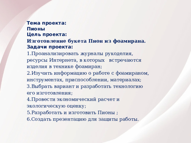 Тема проекта: Пионы Цель проекта: Изготовление букета Пион из фоамирана. Задачи проекта: 1.Проанализировать журналы рукоделия, ресурсы Интернета, в которых встречаются изделия в технике фоамиран; 2.Изучить информацию о работе с фоамираном, инструментах, приспособлении, материалах; 3.Выбрать вариант и разработать технологию его изготовления; 4.Провести экономический расчет и экологическую оценку; 5.Разработать и изготовить Пионы ; 6.Создать презентацию для защиты работы.       