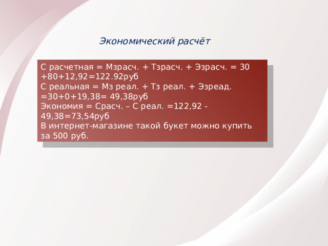 Экономический расчёт С расчетная = Мзрасч. + Тзрасч. + Эзрасч. = 30 +80+12,92=122.92руб С реальная = Мз реал. + Тз реал. + Эзреад. =30+0+19,38= 49,38руб Экономия = Срасч. – С реал. =122,92 -49,38=73,54руб В интернет-магазине такой букет можно купить за 500 руб. 