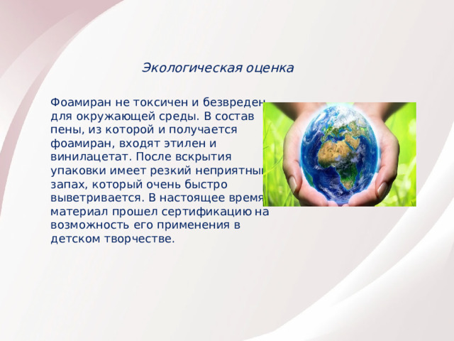 Экологическая оценка Фоамиран не токсичен и безвреден для окружающей среды. В состав пены, из которой и получается фоамиран, входят этилен и винилацетат. После вскрытия упаковки имеет резкий неприятный запах, который очень быстро выветривается. В настоящее время материал прошел сертификацию на возможность его применения в детском творчестве. 