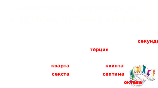 ЧТО ТАКОЕ ИНТЕРВАЛ? А ПОТОМ ПОПРОБУЙ САМ! Интервал — это расстояние между двумя звуками.  Например, если сыграть ДО и РЕ — это будет интервал секунда ,  а если ДО и МИ — терция ! Попробуй сам! До и ФА - кварта , ДО и СОЛЬ- квинта , ДО и ЛЯ - секста , ДО и СИ - септима , ДО(первой октавы) и ДО (второй октавы) - октава 