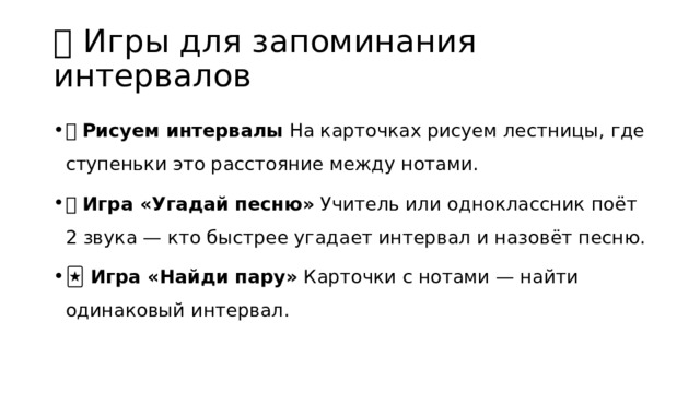 🎲 Игры для запоминания интервалов 🎨 Рисуем интервалы На карточках рисуем лестницы, где ступеньки это расстояние между нотами. 🎶 Игра «Угадай песню» Учитель или одноклассник поёт 2 звука — кто быстрее угадает интервал и назовёт песню. 🃏 Игра «Найди пару» Карточки с нотами — найти одинаковый интервал. 