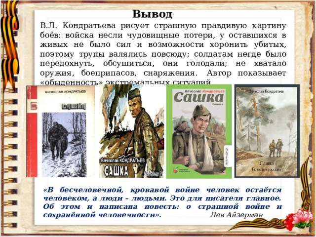Вывод В.Л. Кондратьева рисует страшную правдивую картину боёв: войска несли чудовищные потери, у оставшихся в живых не было сил и возможности хоронить убитых, поэтому трупы валялись повсюду; солдатам негде было передохнуть, обсушиться, они голодали; не хватало оружия, боеприпасов, снаряжения.  Автор показывает «обыденность» экстремальных ситуаций.   «В бесчеловечной, кровавой войне человек остаётся человеком, а люди – людьми. Это для писателя главное. Об этом и написана повесть: о страшной войне и сохранённой человечности». Лев Айзерман 