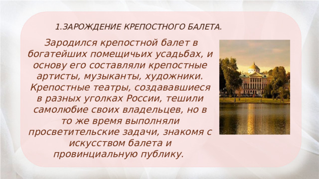 1.ЗАРОЖДЕНИЕ КРЕПОСТНОГО БАЛЕТА.   Зародился крепостной балет в богатейших помещичьих усадьбах, и основу его составляли крепостные артисты, музыканты, художники. Крепостные театры, создававшиеся в разных уголках России, тешили самолюбие своих владельцев, но в то же время выполняли просветительские задачи, знакомя с искусством балета и провинциальную публику. 