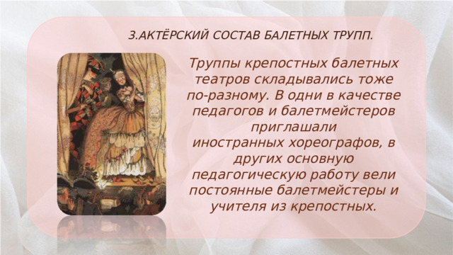 3.АКТЁРСКИЙ СОСТАВ БАЛЕТНЫХ ТРУПП. Труппы крепостных балетных театров складывались тоже по-разному. В одни в качестве педагогов и балетмейстеров приглашали иностранных хореографов, в других основную педагогическую работу вели постоянные балетмейстеры и учителя из крепостных. 