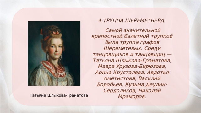 4.ТРУППА ШЕРЕМЕТЬЕВА  Самой значительной крепостной балетной труппой была труппа графов Шереметевых. Среди танцовщиков и танцовщиц — Татьяна Шлыкова-Гранатова, Мавра Урузова-Бирюзова, Арина Хрусталева, Авдотья Аметистова, Василий Воробьев, Кузьма Деулин-Сердоликов, Николай Мраморов. Татьяна Шлыкова-Гранатова 