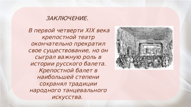  ЗАКЛЮЧЕНИЕ.  В первой четверти XIX века крепостной театр окончательно прекратил свое существование, но он сыграл важную роль в истории русского балета. Крепостной балет в наибольшей степени сохранял традиции народного танцевального искусства. 