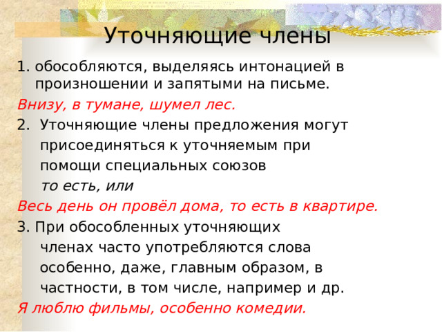 Уточняющие члены обособляются, выделяясь интонацией в произношении и запятыми на письме. Внизу, в тумане, шумел лес. 2. Уточняющие члены предложения могут  присоединяться к уточняемым при  помощи специальных союзов  то есть, или Весь день он провёл дома, то есть в квартире. 3. При обособленных уточняющих  членах часто употребляются слова  особенно, даже, главным образом, в  частности, в том числе, например и др. Я люблю фильмы, особенно комедии. 