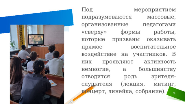 Под мероприятием подразумеваются массовые, организованные педагогами «сверху» формы работы, которые призваны оказывать прямое воспитательное воздействие на участников. В них проявляют активность немногие, а большинству отводится роль зрителя-слушателя (лекция, митинг, концерт, линейка, собрание). 3 
