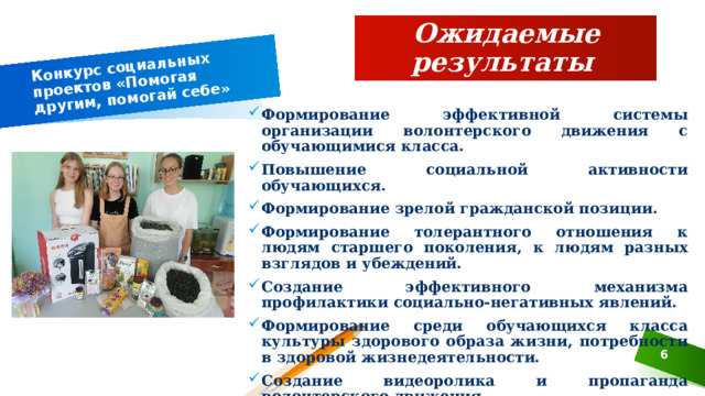 Конкурс социальных проектов «Помогая другим, помогай себе» Ожидаемые результаты Формирование эффективной системы организации волонтерского движения с обучающимися класса. Повышение социальной активности обучающихся. Формирование зрелой гражданской позиции. Формирование толерантного отношения к людям старшего поколения, к людям разных взглядов и убеждений. Создание эффективного механизма профилактики социально-негативных явлений. Формирование среди обучающихся класса культуры здорового образа жизни, потребности в здоровой жизнедеятельности. Создание видеоролика и пропаганда волонтерского движения.  