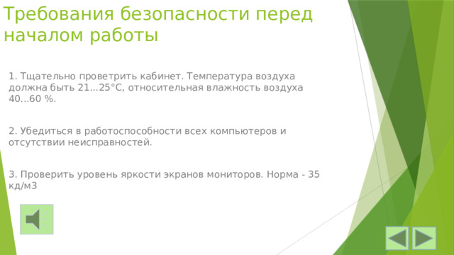 Требования безопасности перед началом работы   1. Тщательно проветрить кабинет. Температура воздуха должна быть 21...25°С, относительная влажность воздуха 40...60 %. 2. Убедиться в работоспособности всех компьютеров и отсутствии не­исправностей. 3. Проверить уровень яркости экранов мониторов. Норма - 35 кд/м3 