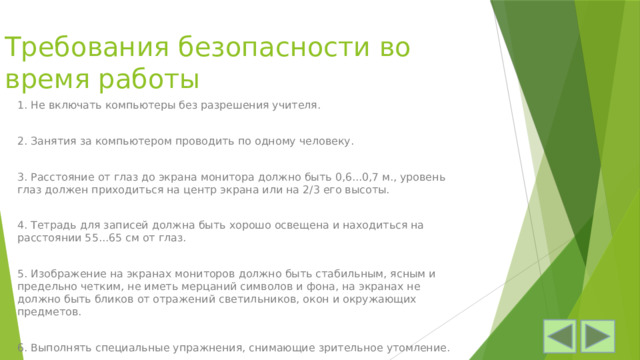 Требования безопасности во время работы 1. Не включать компьютеры без разрешения учителя. 2. Занятия за компьютером проводить по одному человеку. 3. Расстояние от глаз до экрана монитора должно быть 0,6...0,7 м., уровень глаз должен приходиться на центр экрана или на 2/3 его высоты. 4. Тетрадь для записей должна быть хорошо освещена и находиться на расстоянии 55...65 см от глаз. 5. Изображение на экранах мониторов должно быть стабильным, ясным и предельно четким, не иметь мерцаний символов и фона, на экранах не должно быть бликов от отражений светильников, окон и окружающих предметов. 6. Выполнять специальные упражнения, снимающие зрительное утом­ление. 