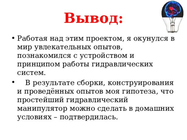 Вывод: Работая над этим проектом, я окунулся в мир увлекательных опытов, познакомился с устройством и принципом работы гидравлических систем.  В результате сборки, конструирования и проведённых опытов моя гипотеза, что простейший гидравлический манипулятор можно сделать в домашних условиях – подтвердилась. 