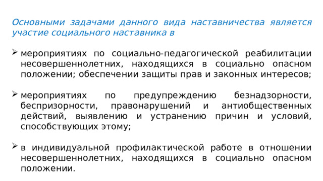 Основными задачами данного вида наставничества является участие социального наставника в мероприятиях по социально-педагогической реабилитации несовершеннолетних, находящихся в социально опасном положении; обеспечении защиты прав и законных интересов; мероприятиях по предупреждению безнадзорности, беспризорности, правонарушений и антиобщественных действий, выявлению и устранению причин и условий, способствующих этому; в индивидуальной профилактической работе в отношении несовершеннолетних, находящихся в социально опасном положении. 