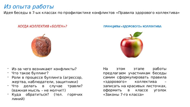 Из опыта работы Идея беседы в 7-ых классах по профилактике конфликтов «Правила здорового коллектива» На этом этапе работы предлагаем участникам беседы самим сформулировать правила «здорового» коллектива – записать на красивых листочках, оформить в классе уголок «Законы 7-го класса» Из-за чего возникают конфликты? Что такое буллинг? Роли в процессе буллинга (агрессор, жертва, наблюдатели, защитники) Что делать в случае травли? (важная мысль – не молчи!!) Куда обратиться? (тел. горячих линий) 