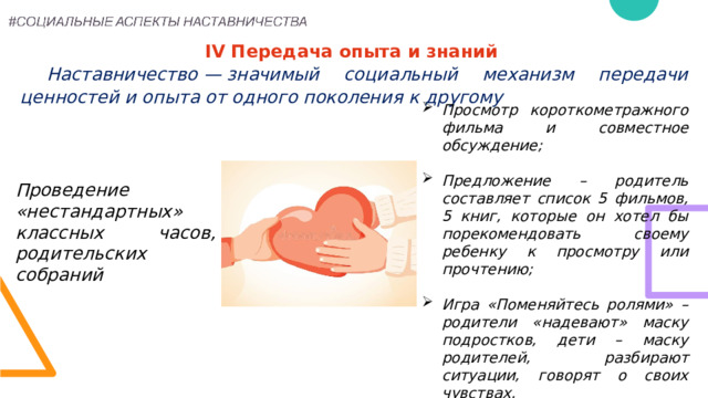 IV Передача опыта и знаний   Наставничество — значимый социальный механизм передачи ценностей и опыта от одного поколения к другому   Просмотр короткометражного фильма и совместное обсуждение;  Предложение – родитель составляет список 5 фильмов, 5 книг, которые он хотел бы порекомендовать своему ребенку к просмотру или прочтению;  Игра «Поменяйтесь ролями» – родители «надевают» маску подростков, дети – маску родителей, разбирают ситуации, говорят о своих чувствах. Проведение «нестандартных» классных часов, родительских собраний 18 
