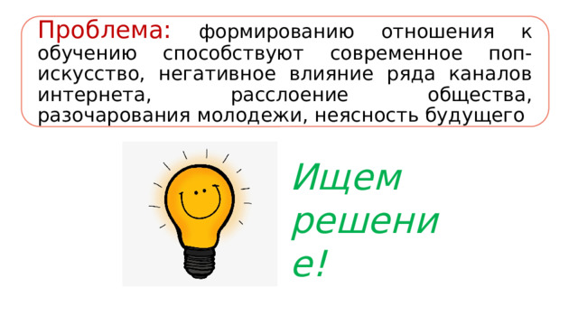 Проблема:  формированию отношения к обучению способствуют современное поп-искусство, негативное влияние ряда каналов интернета, расслоение общества, разочарования молодежи, неясность будущего Ищем решение! 