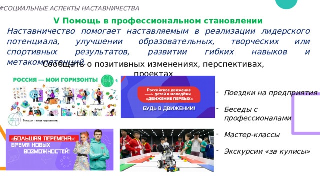 #СОЦИАЛЬНЫЕ АСПЕКТЫ НАСТАВНИЧЕСТВА V Помощь в профессиональном становлении Наставничество помогает наставляемым в реализации лидерского потенциала, улучшении образовательных, творческих или спортивных результатов, развитии гибких навыков и метакомпетенций.    Сообщать о позитивных изменениях, перспективах, проектах Поездки на предприятия  Беседы с профессионалами  Мастер-классы  Экскурсии «за кулисы» 27 