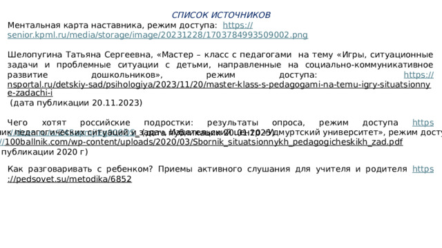 СПИСОК ИСТОЧНИКОВ Ментальная карта наставника, режим доступа: https :// senior.kpml.ru/media/storage/image/20231228/1703784993509002.png Шелопугина Татьяна Сергеевна, «Мастер – класс с педагогами на тему «Игры, ситуационные задачи и проблемные ситуации с детьми, направленные на социально-коммуникативное развитие дошкольников», режим доступа: https:// nsportal.ru/detskiy-sad/psihologiya/2023/11/20/master-klass-s-pedagogami-na-temu-igry-situatsionnye-zadachi-i (дата публикации 20.11.2023) Чего хотят российские подростки: результаты опроса, режим доступа https ://dzen.ru/a/Z45apmjiEg906QS _ (дата публикации 20.01.2025) Сборник педагогических ситуаций и задач, Издательский центр «Удмуртский университет», режим доступа: https :// 100ballnik.com/wp-content/uploads/2020/03/Sbornik_situatsionnykh_pedagogicheskikh_zad.pdf  (дата публикации 2020 г) Как разговаривать с ребенком? Приемы активного слушания для учителя и родителя https ://pedsovet.su/metodika/6852   