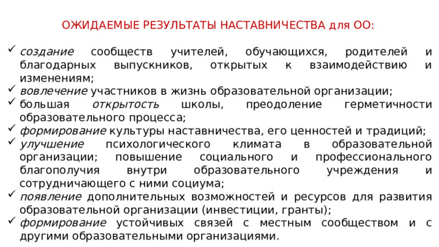 ОЖИДАЕМЫЕ РЕЗУЛЬТАТЫ НАСТАВНИЧЕСТВА для ОО: создание сообществ учителей, обучающихся, родителей и благодарных выпускников, открытых к взаимодействию и изменениям; вовлечение участников в жизнь образовательной организации; большая открытость школы, преодоление герметичности образовательного процесса; формирование культуры наставничества, его ценностей и традиций; улучшение психологического климата в образовательной организации; повышение социального и профессионального благополучия внутри образовательного учреждения и сотрудничающего с ними социума; появление дополнительных возможностей и ресурсов для развития образовательной организации (инвестиции, гранты); формирование устойчивых связей с местным сообществом и с другими образовательными организациями. 