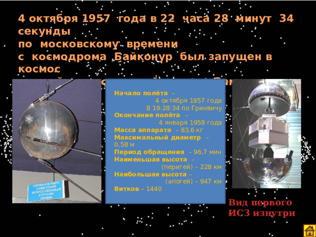4 октября 1957 года в 22 часа 28 минут 34 секунды по московскому времени с космодрома Байконур был запущен в космос первый искусственный спутник Земли. Начало полёта –  4 октября 1957 года  В 19:28:34 по Гринвичу Окончание полёта –  4 января 1958 года Масса аппарата – 83,6 кг Максимальный диаметр – 0,58 м Период обращения – 96,7 мин Наименьшая высота –  (перигей) – 228 км Наибольшая высота –  (апогей) – 947 км Витков – 1440 Вид первого ИСЗ изнутри 12 