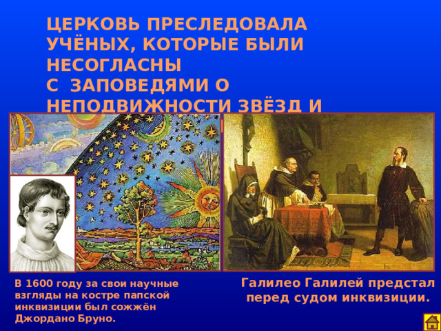 ЦЕРКОВЬ ПРЕСЛЕДОВАЛА УЧЁНЫХ, КОТОРЫЕ БЫЛИ НЕСОГЛАСНЫ  С ЗАПОВЕДЯМИ О НЕПОДВИЖНОСТИ ЗВЁЗД И КОНЕЧНОСТИ МИРОВ. Галилео Галилей предстал перед судом инквизиции. В 1600 году за свои научные взгляды на костре папской инквизиции был сожжён Джордано Бруно. 