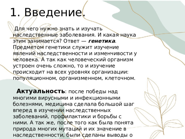 1. Введение.  Для чего нужно знать и изучать наследственные заболевания. И какая наука этим занимается? Ответ — генетика . Предметом генетики служит изучение явлений наследственности и изменчивости у человека. А так как человеческий организм устроен очень сложно, то и изучение происходит на всех уровнях организации: популяционном, организменном, клеточном.  Актуальность : после победы над многими вирусными и инфекционными болезнями, медицина сделала большой шаг вперед в изучении наследственных заболеваний, профилактики и борьбы с ними. А так же, после того как была понята природа многих мутаций и их значение в наследственности, были сделаны выводы о том, что мутации могут быть вызваны такими факторами как: радиация, химические соединения, высокая и низкая температура, излучение. 
