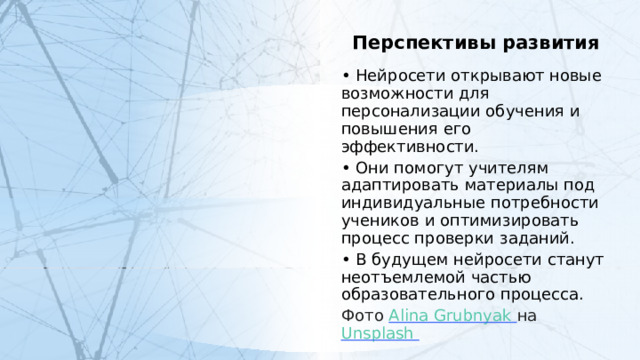 Перспективы развития • Нейросети открывают новые возможности для персонализации обучения и повышения его эффективности. • Они помогут учителям адаптировать материалы под индивидуальные потребности учеников и оптимизировать процесс проверки заданий. • В будущем нейросети станут неотъемлемой частью образовательного процесса. Фото Alina Grubnyak  на Unsplash  3 