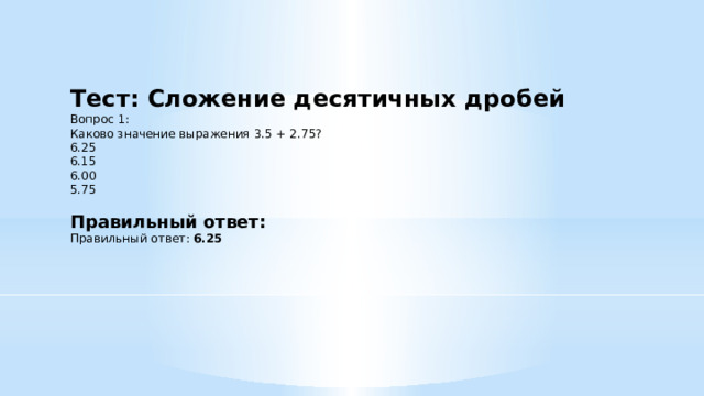 Тест: Сложение десятичных дробей Вопрос 1: Каково значение выражения 3.5 + 2.75? 6.25  6.15  6.00  5.75   Правильный ответ: Правильный ответ: 6.25 