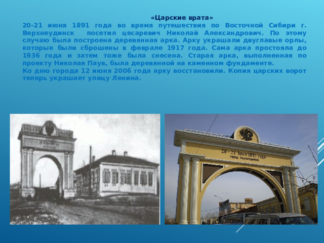  «Царские врата» 20-21 июня 1891 года во время путешествия по Восточной Сибири г. Верхнеудинск посетил цесаревич Николай Александрович. По этому случаю была построена деревянная арка. Арку украшали двуглавые орлы, которые были сброшены в феврале 1917 года. Сама арка простояла до 1936 года и затем тоже была снесена. Старая арка, выполненная по проекту Николая Паув, была деревянной на каменном фундаменте. Ко дню города 12 июня 2006 года арку восстановили. Копия царских ворот теперь украшает улицу Ленина. 