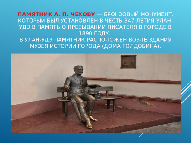    ПАМЯТНИК А. П. ЧЕХОВУ  — БРОНЗОВЫЙ МОНУМЕНТ, КОТОРЫЙ БЫЛ УСТАНОВЛЕН В ЧЕСТЬ 347-ЛЕТИЯ УЛАН-УДЭ В ПАМЯТЬ О ПРЕБЫВАНИИ ПИСАТЕЛЯ В ГОРОДЕ В 1890 ГОДУ.  В УЛАН-УДЭ ПАМЯТНИК РАСПОЛОЖЕН ВОЗЛЕ ЗДАНИЯ МУЗЕЯ ИСТОРИИ ГОРОДА (ДОМА ГОЛДОБИНА). 