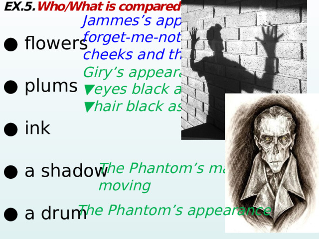 EX.5. Who/What is compared to: ● flowers      ● plums      ● ink       ● a shadow       ● a drum      Jammes’s appearance: forget-me-not-eyes, rose-red cheeks and the lily-white neck Giry’s appearance: ▼ eyes black as plums ▼ hair black as ink  The Phantom’s manner of moving  The Phantom’s appearance  