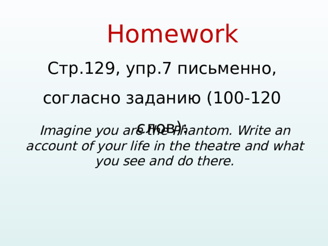 Homework   Стр.129, упр.7 письменно, согласно заданию (100-120 слов): Imagine you are the Phantom. Write an account of your life in the theatre and what you see and do there.  