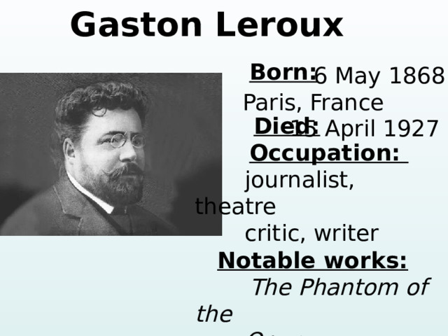 Gaston Leroux  Born:     Died:  Occupation:  journalist, theatre  critic, writer  Notable works:  The Phantom of the  Opera  6 May 1868 Paris, France 15 April 1927 