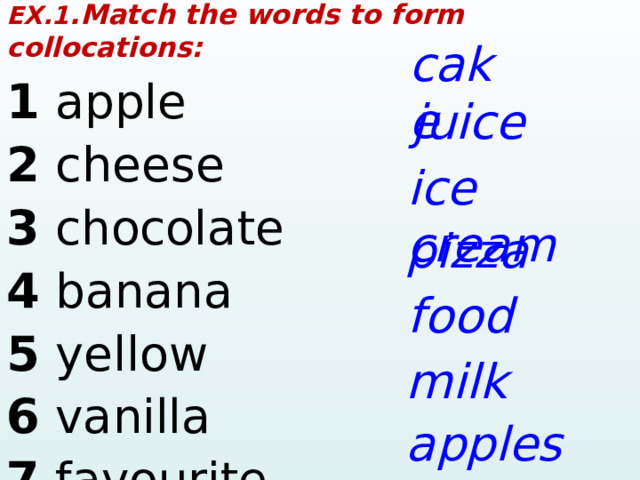 EX.1 .Match the words to form collocations: 1  a pple     2 cheese        3  chocol a te        4  b a n a n a      5 yellow      6  v a nill a     7  f a vourite     c a ke juice ice cre a m pizz a food milk a pples 1 