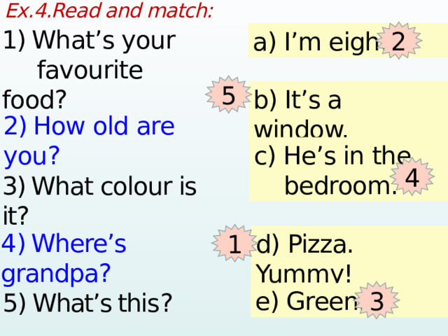 Ex.4.Read and match:  1)  What’s your   favourite food? 2 a) I’m eight. 5 b) It’s a window. 2)  How old are you? c) He’s in the  bedroom. 4 3)  What colour is it? 1 4 )  Where’s grandpa? d) Pizza. Yummy! 3 e) Green. 5) What’s this ? 1 