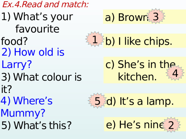 Ex.4.Read and match:  3 1)  What’s your   favourite food? a) Brown. 1 b) I like chips. 2)  How old is Larry? c) She’s in the  kitchen. 4 3)  What colour is it? 5 4 )  Where’s Mummy? d) It’s a lamp. e) He’s nine. 2 5) What’s this ? 1 