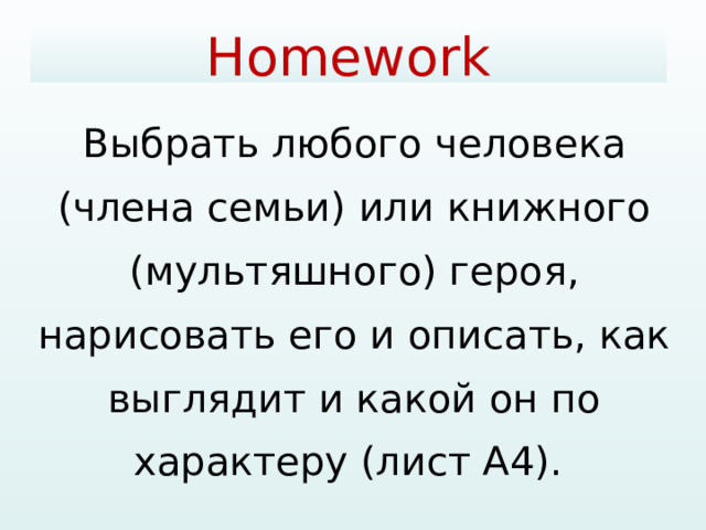Homework   Выбрать любого человека (члена семьи) или книжного (мультяшного) героя, нарисовать его и описать, как выглядит и какой он по характеру (лист А4). 