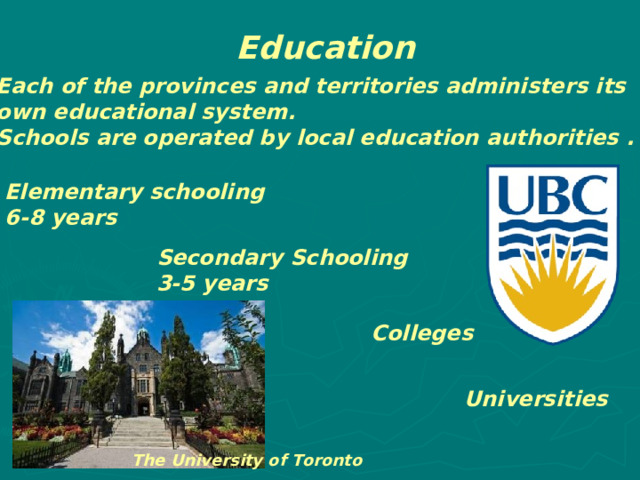 Education Each of the provinces and territories administers its own educational system. Schools are operated by local education authorities . Elementary schooling 6-8 years Secondary Schooling 3-5 years Colleges Universities The University of Toronto 