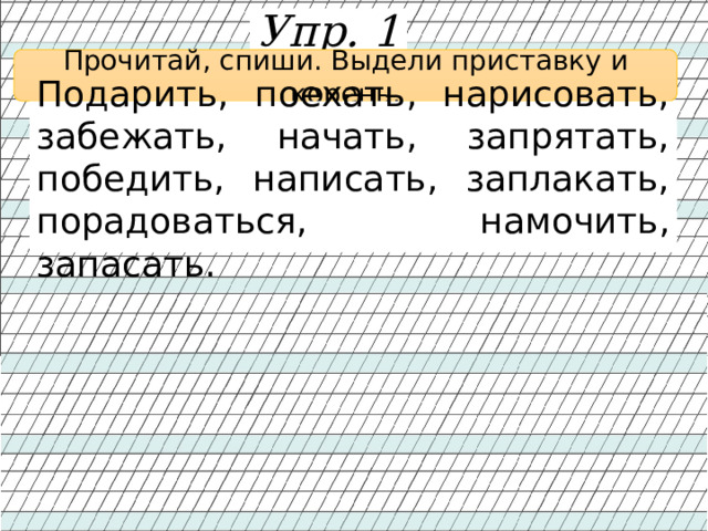 Упр. 1 Прочитай, спиши. Выдели приставку и корень. Подарить, поехать, нарисовать, забежать, начать, запрятать, победить, написать, заплакать, порадоваться, намочить, запасать. 
