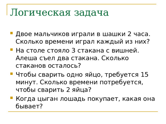Логическая задача Двое мальчиков играли в шашки 2 часа. Сколько времени играл каждый из них? На столе стояло 3 стакана с вишней. Алеша съел два стакана. Сколько стаканов осталось? Чтобы сварить одно яйцо, требуется 15 минут. Сколько времени потребуется, чтобы сварить 2 яйца? Когда цыган лошадь покупает, какая она бывает? 