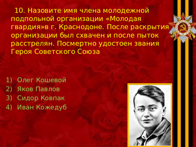 10. Назовите имя члена молодежной подпольной организации «Молодая гвардия»в г. Краснодоне. После раскрытия организации был схвачен и после пыток расстрелян. Посмертно удостоен звания Героя Советского Союза Олег Кошевой Яков Павлов Сидор Ковпак Иван Кожедуб 