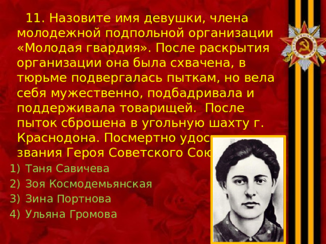  11. Назовите имя девушки, члена молодежной подпольной организации «Молодая гвардия». После раскрытия организации она была схвачена, в тюрьме подвергалась пыткам, но вела себя мужественно, подбадривала и поддерживала товарищей. После пыток сброшена в угольную шахту г. Краснодона. Посмертно удостоена звания Героя Советского Союза Таня Савичева Зоя Космодемьянская Зина Портнова Ульяна Громова 
