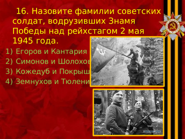  16. Назовите фамилии советских солдат, водрузивших Знамя Победы над рейхстагом 2 мая 1945 года. Егоров и Кантария Симонов и Шолохов Кожедуб и Покрышкин Земнухов и Тюленин 