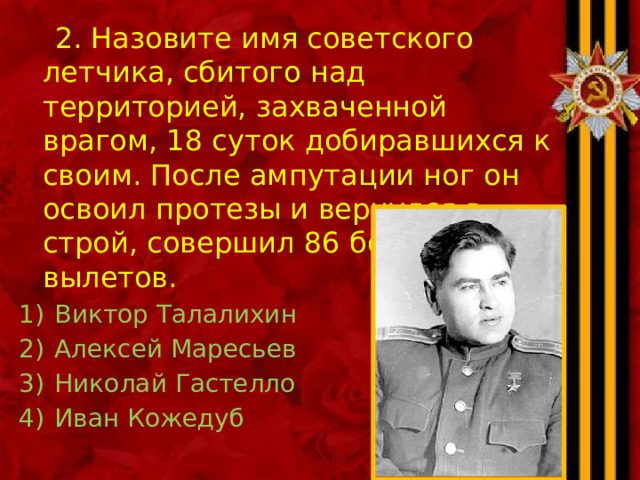  2. Назовите имя советского летчика, сбитого над территорией, захваченной врагом, 18 суток добиравшихся к своим. После ампутации ног он освоил протезы и вернулся в строй, совершил 86 боевых вылетов. Виктор Талалихин Алексей Маресьев Николай Гастелло Иван Кожедуб 