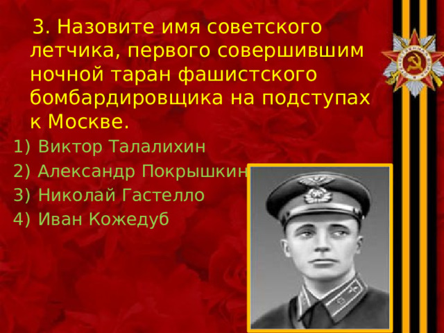 3. Назовите имя советского летчика, первого совершившим ночной таран фашистского бомбардировщика на подступах к Москве. Виктор Талалихин Александр Покрышкин Николай Гастелло Иван Кожедуб 
