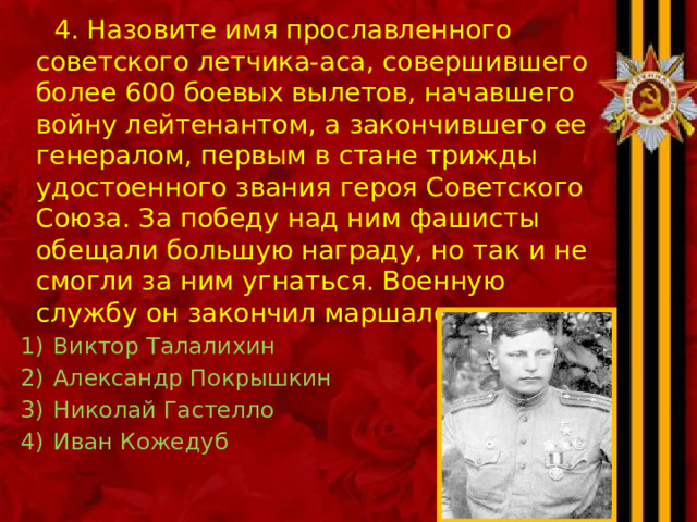  4. Назовите имя прославленного советского летчика-аса, совершившего более 600 боевых вылетов, начавшего войну лейтенантом, а закончившего ее генералом, первым в стане трижды удостоенного звания героя Советского Союза. За победу над ним фашисты обещали большую награду, но так и не смогли за ним угнаться. Военную службу он закончил маршалом авиации . Виктор Талалихин Александр Покрышкин Николай Гастелло Иван Кожедуб 